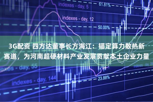 3G配资 四方达董事长方海江：锚定算力散热新赛道，为河南超硬材料产业发展贡献本土企业力量