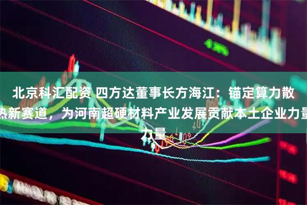 北京科汇配资 四方达董事长方海江：锚定算力散热新赛道，为河南超硬材料产业发展贡献本土企业力量