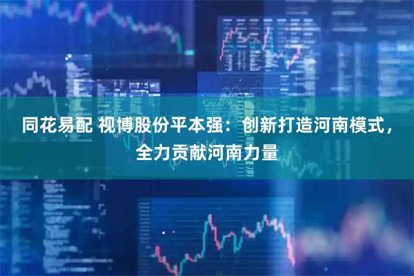 同花易配 视博股份平本强：创新打造河南模式，全力贡献河南力量