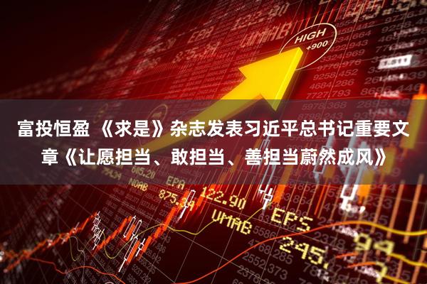 富投恒盈 《求是》杂志发表习近平总书记重要文章《让愿担当、敢担当、善担当蔚然成风》