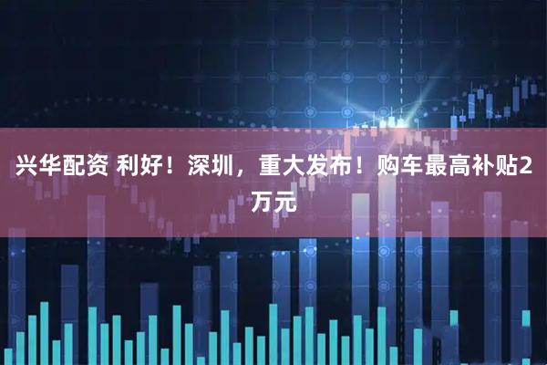 兴华配资 利好！深圳，重大发布！购车最高补贴2万元