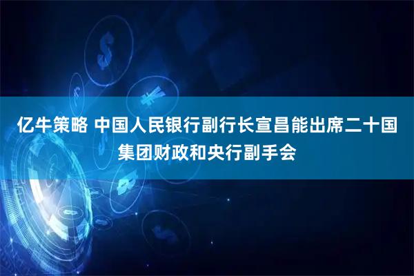 亿牛策略 中国人民银行副行长宣昌能出席二十国集团财政和央行副手会