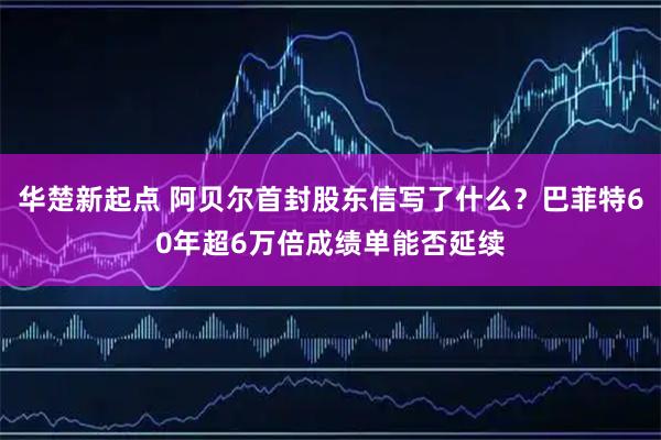华楚新起点 阿贝尔首封股东信写了什么？巴菲特60年超6万倍成绩单能否延续