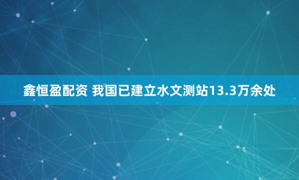 鑫恒盈配资 我国已建立水文测站13.3万余处