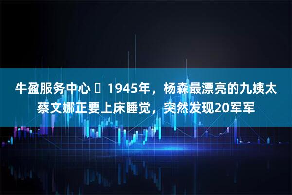 牛盈服务中心 ☁1945年，杨森最漂亮的九姨太蔡文娜正要上床睡觉，突然发现20军军