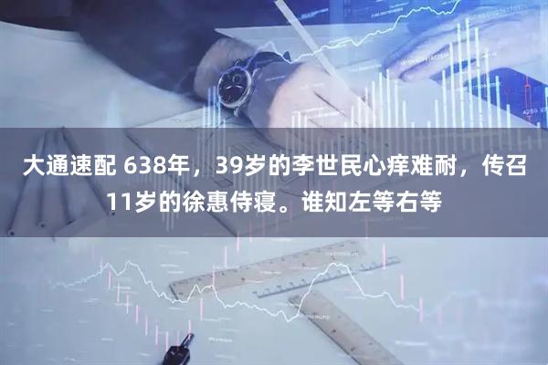 大通速配 638年，39岁的李世民心痒难耐，传召11岁的徐惠侍寝。谁知左等右等