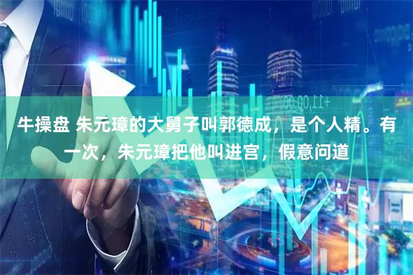 牛操盘 朱元璋的大舅子叫郭德成，是个人精。有一次，朱元璋把他叫进宫，假意问道