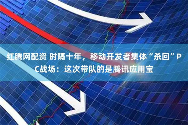 红腾网配资 时隔十年，移动开发者集体“杀回”PC战场：这次带队的是腾讯应用宝