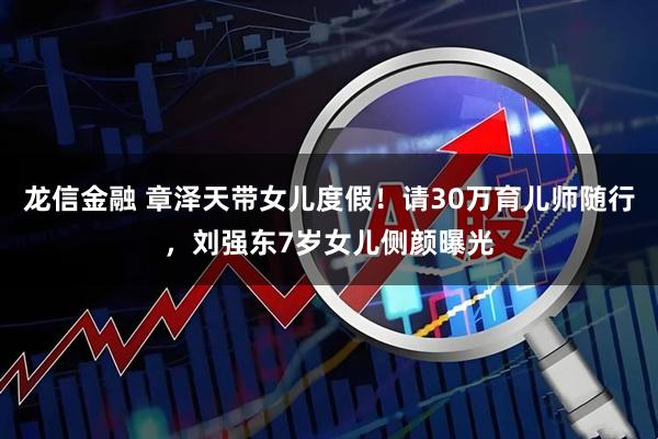 龙信金融 章泽天带女儿度假！请30万育儿师随行，刘强东7岁女儿侧颜曝光