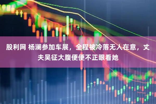 股利网 杨澜参加车展，全程被冷落无人在意，丈夫吴征大腹便便不正眼看她