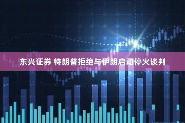 东兴证券 特朗普拒绝与伊朗启动停火谈判