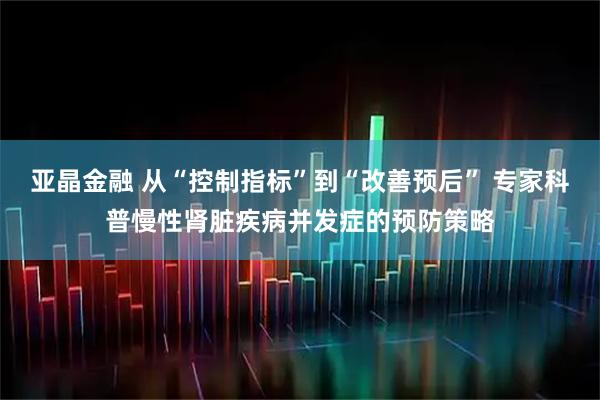 亚晶金融 从“控制指标”到“改善预后” 专家科普慢性肾脏疾病并发症的预防策略