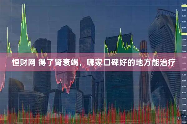 恒财网 得了肾衰竭，哪家口碑好的地方能治疗