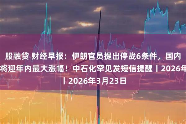 股融贷 财经早报：伊朗官员提出停战6条件，国内油价今晚将迎年内最大涨幅！中石化罕见发短信提醒丨2026年3月23日