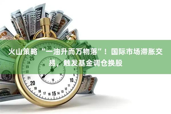 火山策略 “一油升而万物落”！国际市场滞胀交易，触发基金调仓换股