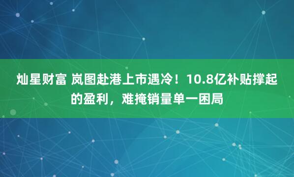 灿星财富 岚图赴港上市遇冷！10.8亿补贴撑起的盈利，难掩销量单一困局