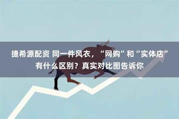 捷希源配资 同一件风衣，“网购”和“实体店”有什么区别？真实对比图告诉你