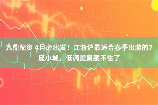 九鼎配资 4月必出发！江浙沪最适合春季出游的7座小城，低调美景藏不住了