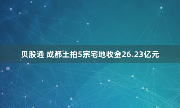 贝股通 成都土拍5宗宅地收金26.23亿元