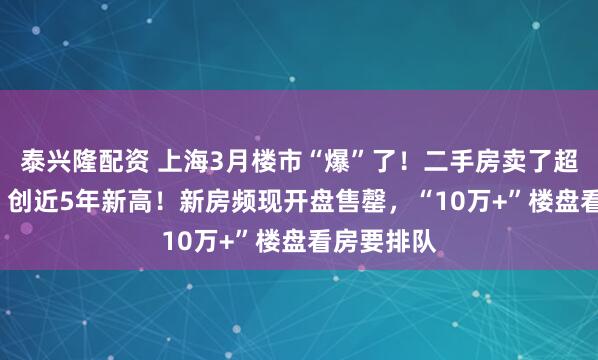 泰兴隆配资 上海3月楼市“爆”了！二手房卖了超3.1万套，创近5年新高！新房频现开盘售罄，“10万+”楼盘看房要排队