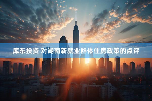 库东投资 对湖南新就业群体住房政策的点评