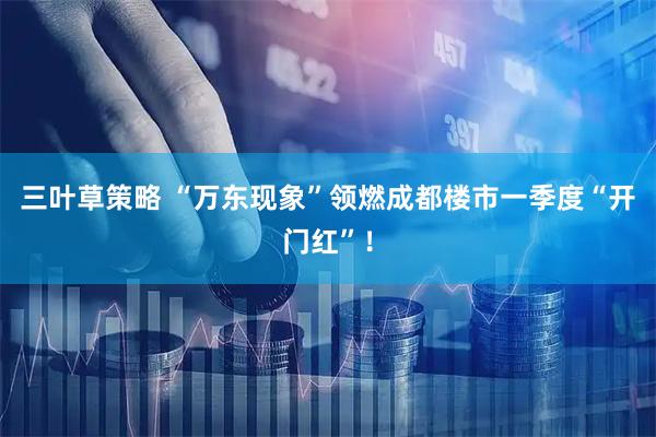 三叶草策略 “万东现象”领燃成都楼市一季度“开门红”！