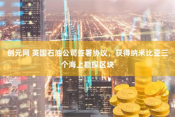 创元网 英国石油公司签署协议，获得纳米比亚三个海上勘探区块
