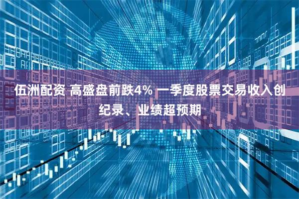 伍洲配资 高盛盘前跌4% 一季度股票交易收入创纪录、业绩超预期