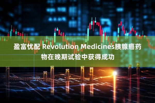 盈富忧配 Revolution Medicines胰腺癌药物在晚期试验中获得成功