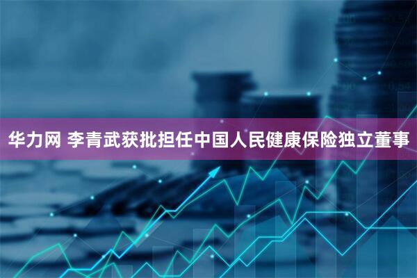 华力网 李青武获批担任中国人民健康保险独立董事
