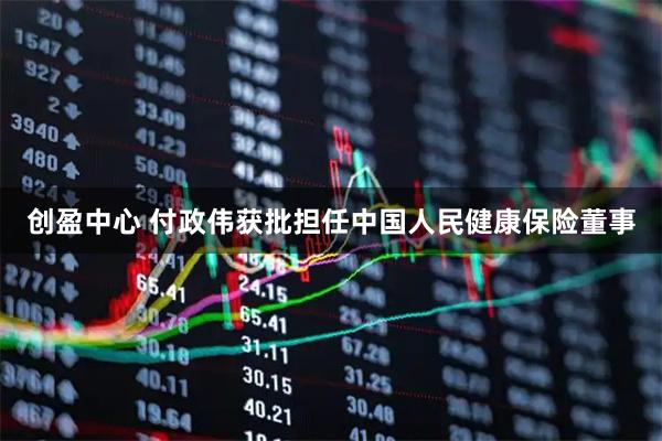 创盈中心 付政伟获批担任中国人民健康保险董事