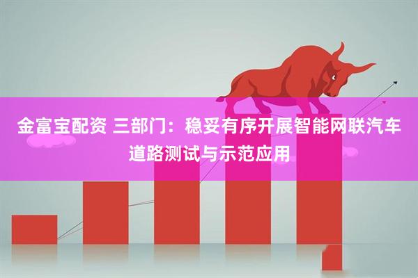 金富宝配资 三部门：稳妥有序开展智能网联汽车道路测试与示范应用