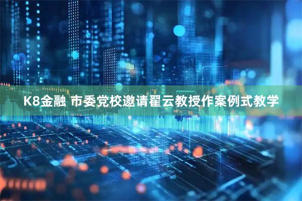 K8金融 市委党校邀请翟云教授作案例式教学
