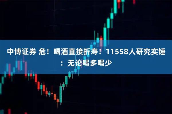 中博证券 危！喝酒直接折寿！11558人研究实锤：无论喝多喝少