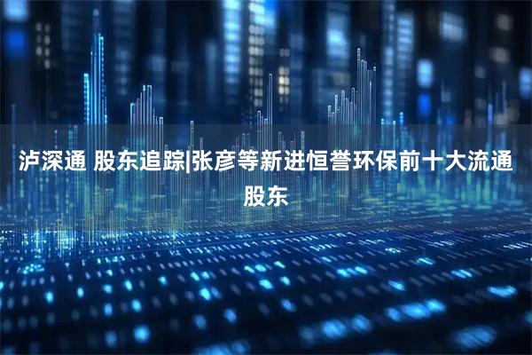 泸深通 股东追踪|张彦等新进恒誉环保前十大流通股东