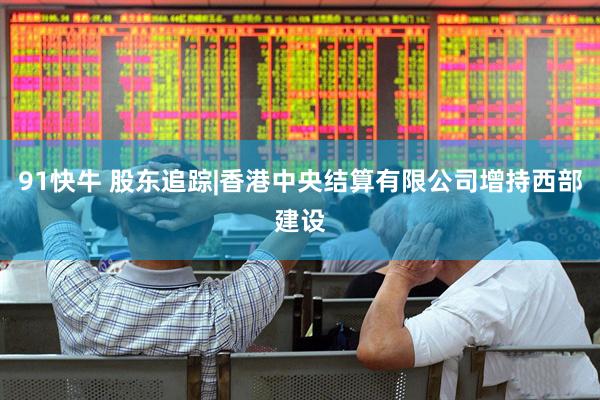 91快牛 股东追踪|香港中央结算有限公司增持西部建设