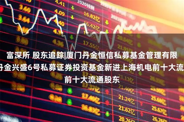 富深所 股东追踪|厦门丹金恒信私募基金管理有限公司-丹金兴盛6号私募证券投资基金新进上海机电前十大流通股东