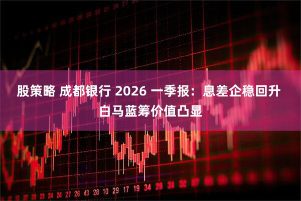 股策略 成都银行 2026 一季报：息差企稳回升 白马蓝筹价值凸显
