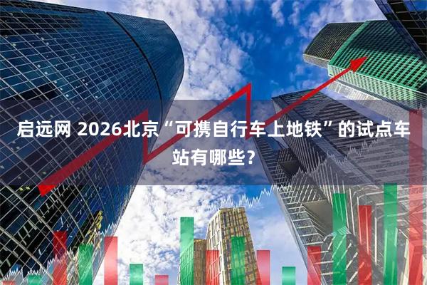 启远网 2026北京“可携自行车上地铁”的试点车站有哪些?