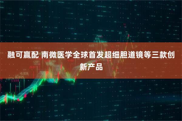 融可赢配 南微医学全球首发超细胆道镜等三款创新产品