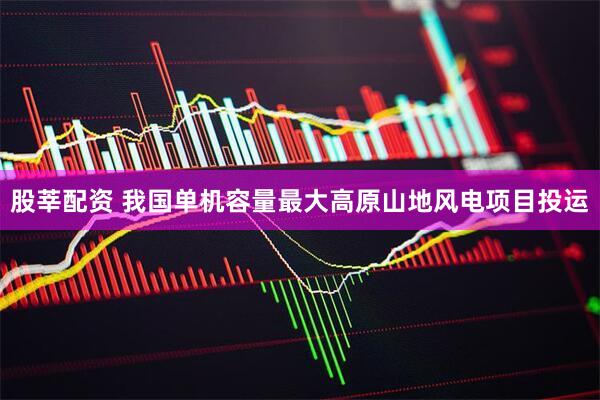股莘配资 我国单机容量最大高原山地风电项目投运
