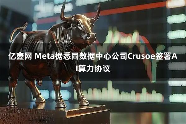 亿鑫网 Meta据悉同数据中心公司Crusoe签署AI算力协议