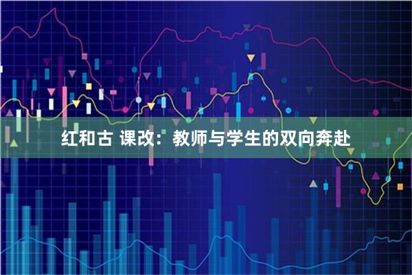 红和古 课改：教师与学生的双向奔赴