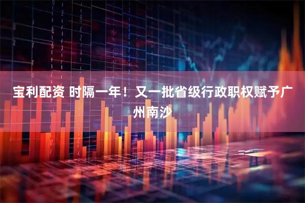 宝利配资 时隔一年！又一批省级行政职权赋予广州南沙