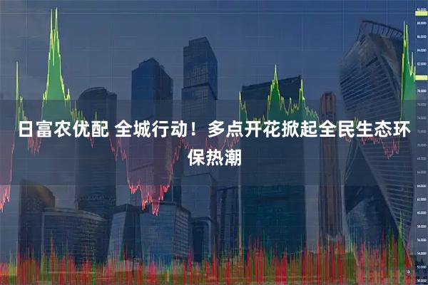 日富农优配 全城行动！多点开花掀起全民生态环保热潮