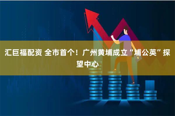汇巨福配资 全市首个!广州黄埔成立“埔公英”探望中心