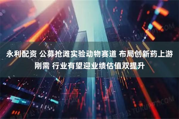 永利配资 公募抢滩实验动物赛道 布局创新药上游刚需 行业有望迎业绩估值双提升