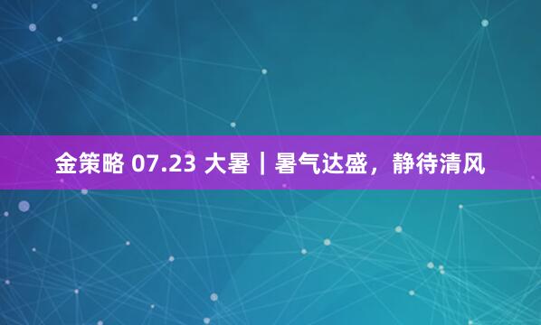 金策略 07.23 大暑｜暑气达盛，静待清风