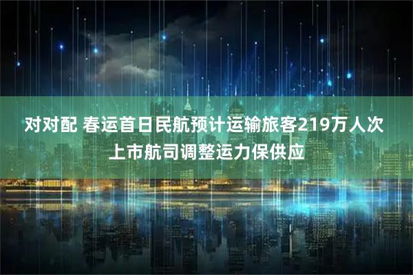 对对配 春运首日民航预计运输旅客219万人次 上市航司调整运力保供应