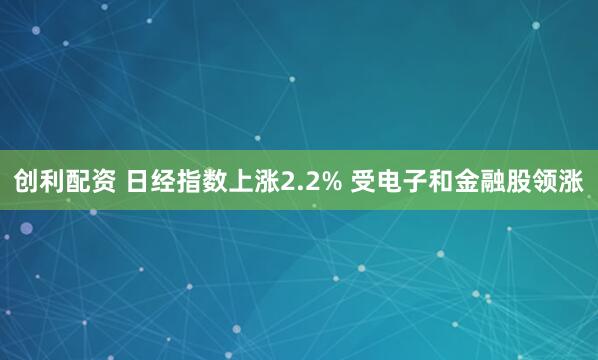 创利配资 日经指数上涨2.2% 受电子和金融股领涨